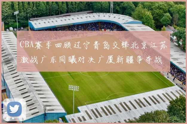 CBA赛季回顾辽宁青岛交锋北京江苏激战广东同曦对决广厦新疆争夺战精彩纷呈