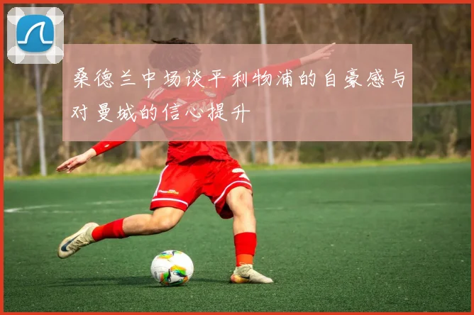 桑德兰中场谈平利物浦的自豪感与对曼城的信心提升