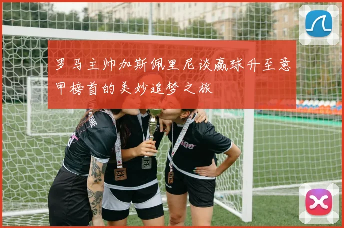 罗马主帅加斯佩里尼谈赢球升至意甲榜首的美妙追梦之旅