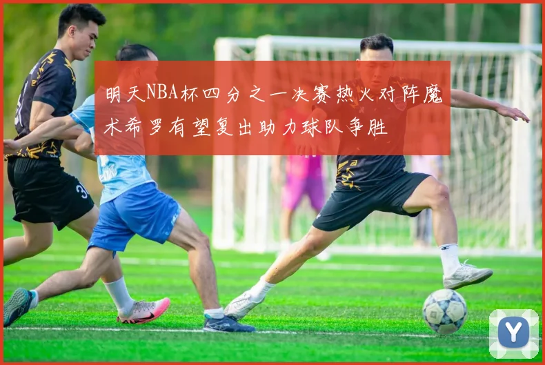 明天NBA杯四分之一决赛热火对阵魔术希罗有望复出助力球队争胜