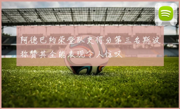 阿德巴约荣登队史得分第三名斯波称赞其全能表现令人惊叹