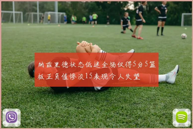 纳兹里德状态低迷全场仅得5分5篮板正负值惨淡15表现令人失望