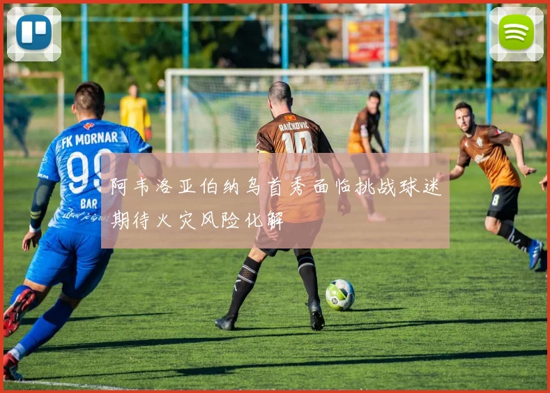 阿韦洛亚伯纳乌首秀面临挑战球迷期待火灾风险化解