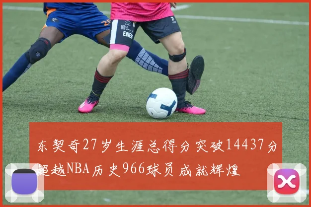 东契奇27岁生涯总得分突破14437分超越NBA历史966球员成就辉煌