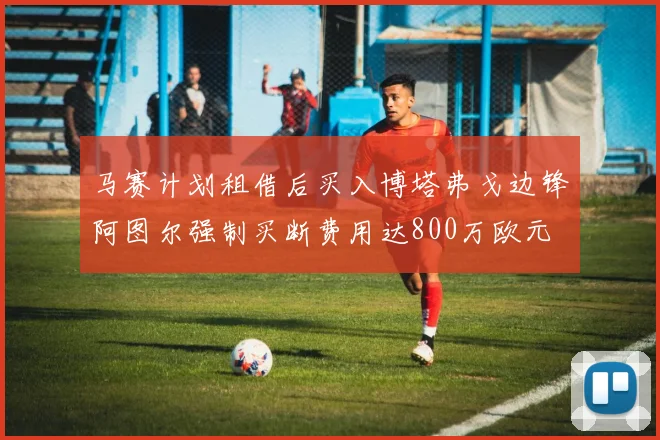 马赛计划租借后买入博塔弗戈边锋阿图尔强制买断费用达800万欧元