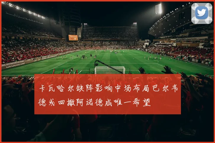 卡瓦哈尔缺阵影响中场布局巴尔韦德或回撤阿诺德成唯一希望