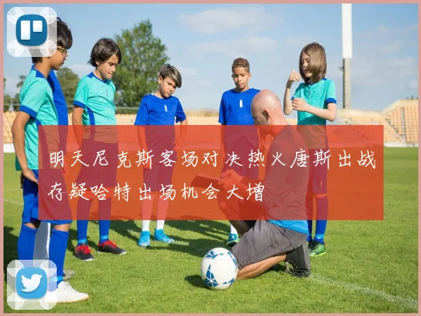 明天尼克斯客场对决热火唐斯出战存疑哈特出场机会大增