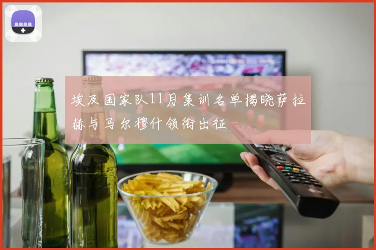 埃及国家队11月集训名单揭晓萨拉赫与马尔穆什领衔出征