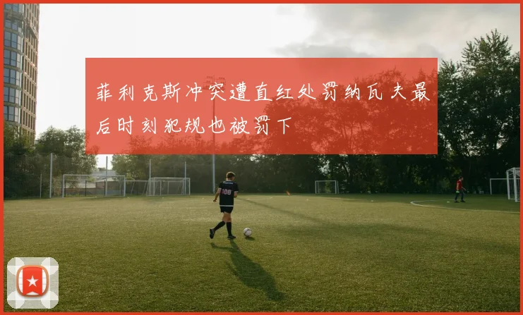 菲利克斯冲突遭直红处罚纳瓦夫最后时刻犯规也被罚下