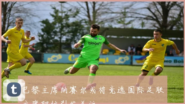 巴黎主席纳赛尔或将竞选国际足联主席职位引发关注