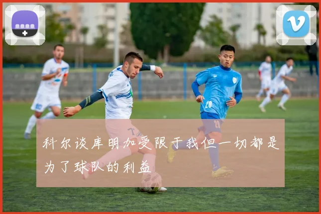 科尔谈库明加受限于我但一切都是为了球队的利益