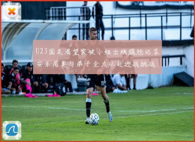 U23国足渴望突破小组出线尴尬记录安东尼奥与弟子全力以赴迎战挑战