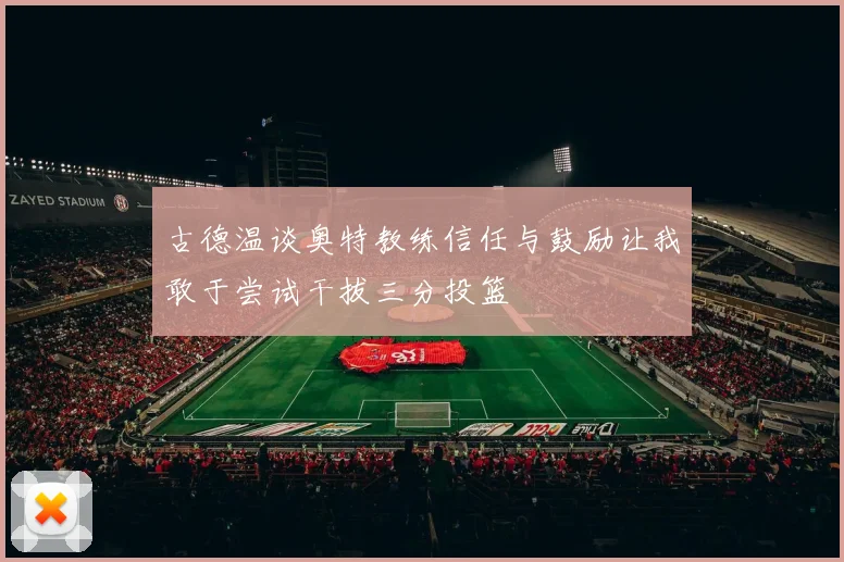 古德温谈奥特教练信任与鼓励让我敢于尝试干拔三分投篮