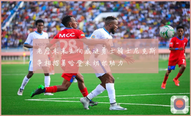 老詹未来去向成谜勇士骑士尼克斯争相招募哈登米切尔助力