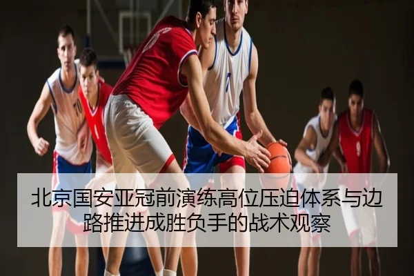 北京国安亚冠前演练高位压迫体系与边路推进成胜负手的战术观察